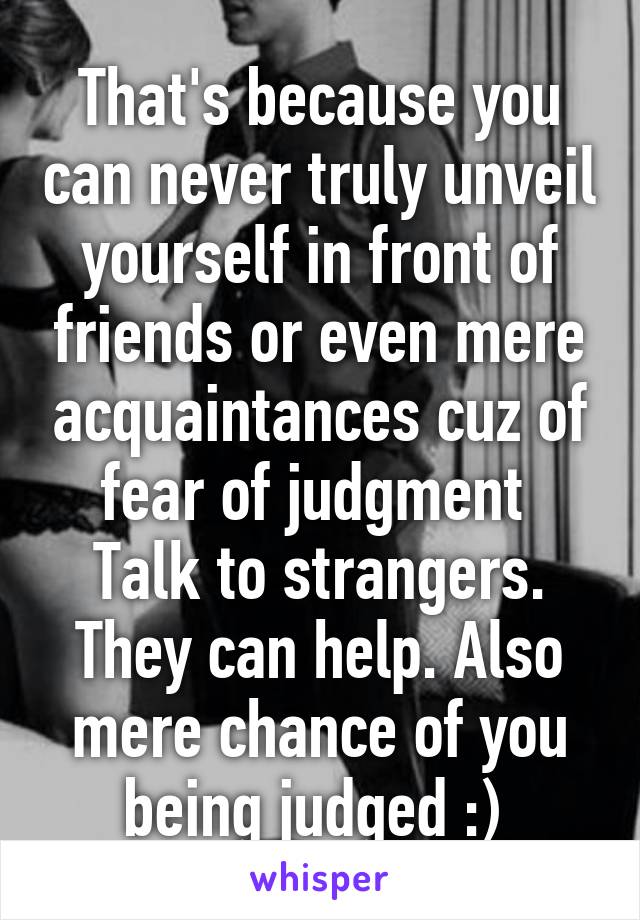 That's because you can never truly unveil yourself in front of friends or even mere acquaintances cuz of fear of judgment 
Talk to strangers. They can help. Also mere chance of you being judged :) 