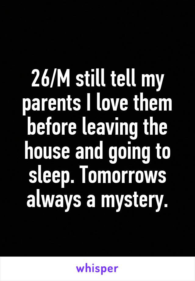 26/M still tell my parents I love them before leaving the house and going to sleep. Tomorrows always a mystery.