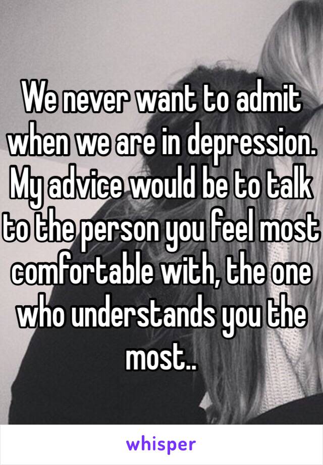 We never want to admit when we are in depression. My advice would be to talk to the person you feel most comfortable with, the one who understands you the most.. 