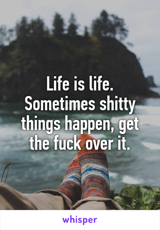 Life is life. Sometimes shitty things happen, get the fuck over it.