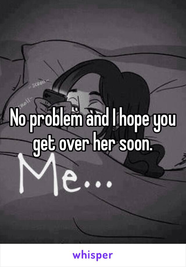 No problem and I hope you get over her soon. 