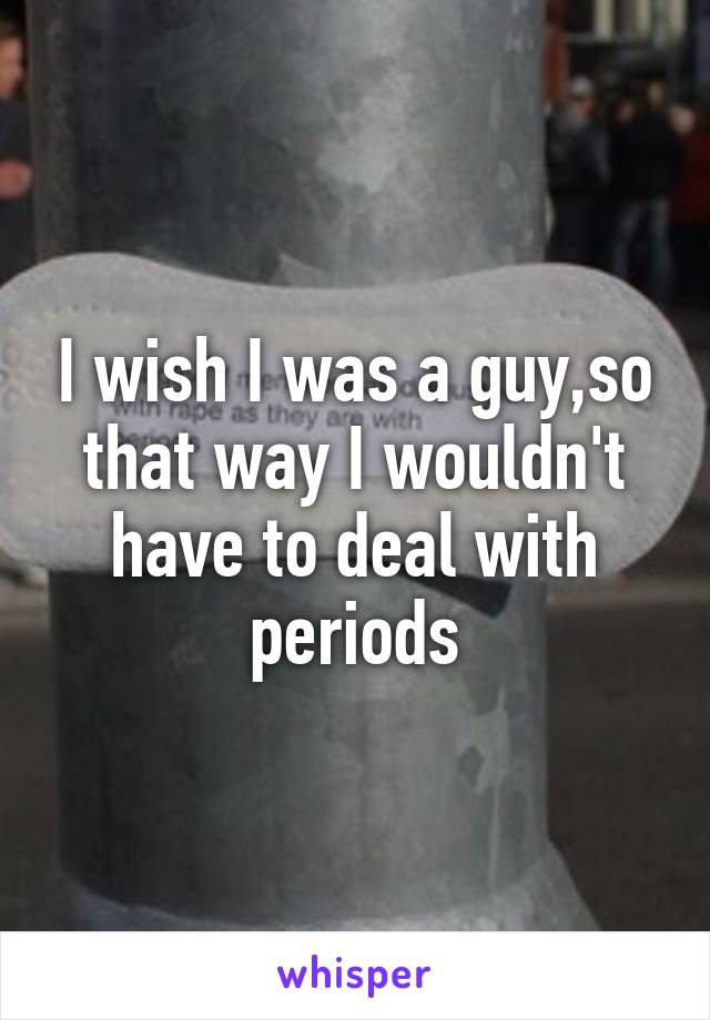 I wish I was a guy,so that way I wouldn't have to deal with periods