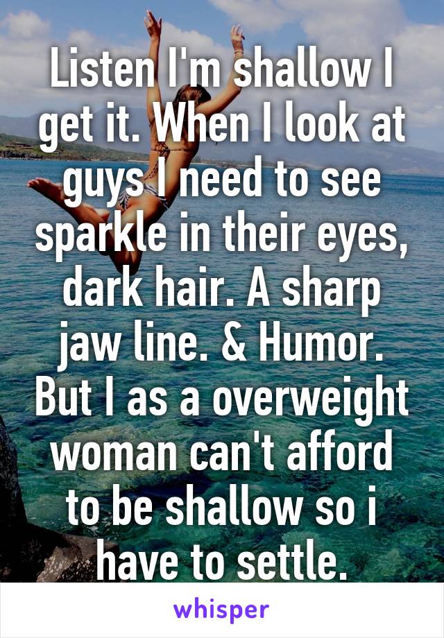 Listen I'm shallow I get it. When I look at guys I need to see sparkle in their eyes, dark hair. A sharp jaw line. & Humor. But I as a overweight woman can't afford to be shallow so i have to settle.