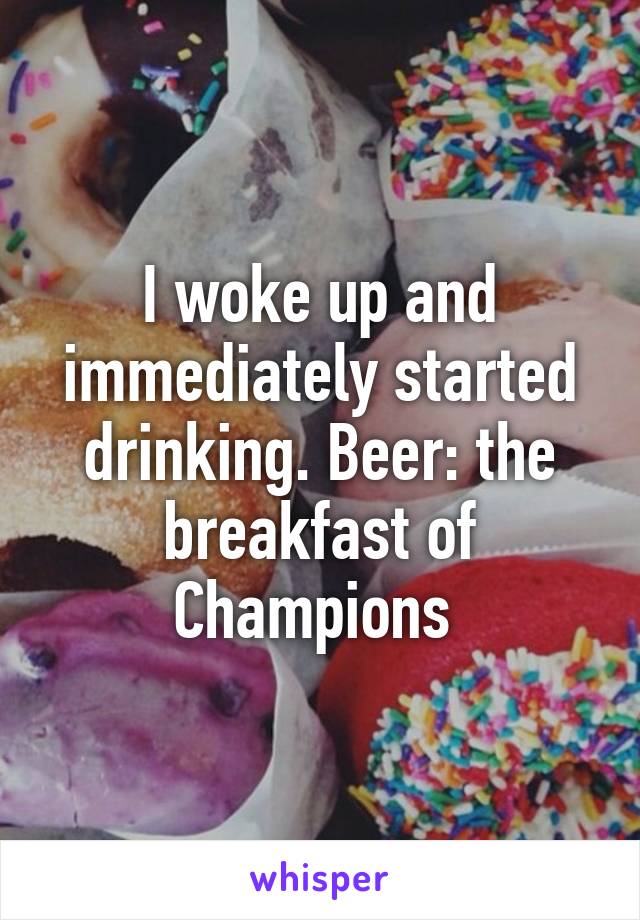 I woke up and immediately started drinking. Beer: the breakfast of Champions 