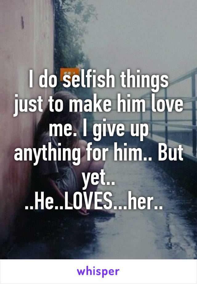 I do selfish things just to make him love me. I give up anything for him.. But yet.. ..He..LOVES...her..  