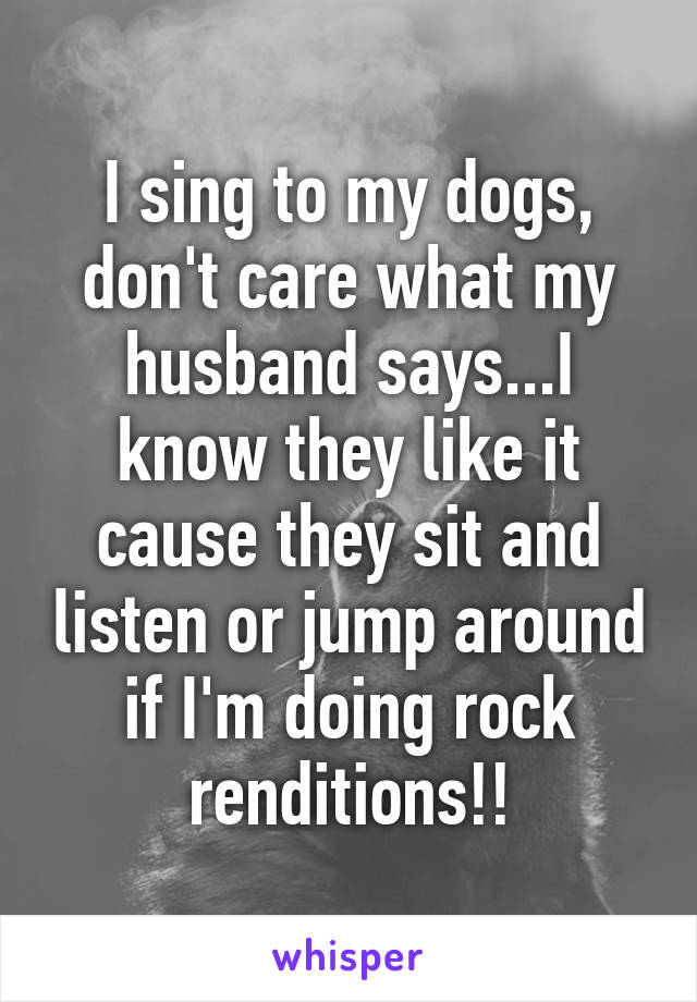 I sing to my dogs, don't care what my husband says...I know they like it cause they sit and listen or jump around if I'm doing rock renditions!!