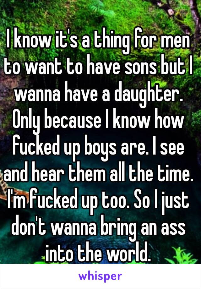 I know it's a thing for men to want to have sons but I wanna have a daughter. Only because I know how fucked up boys are. I see and hear them all the time. I'm fucked up too. So I just don't wanna bring an ass into the world.