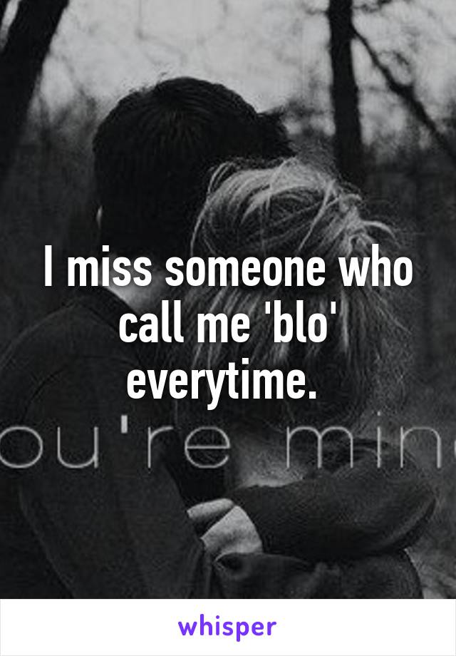 I miss someone who call me 'blo' everytime. 