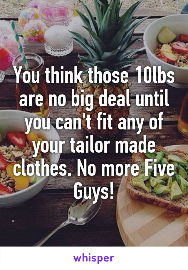 You think those 10lbs are no big deal until you can't fit any of your tailor made clothes. No more Five Guys!