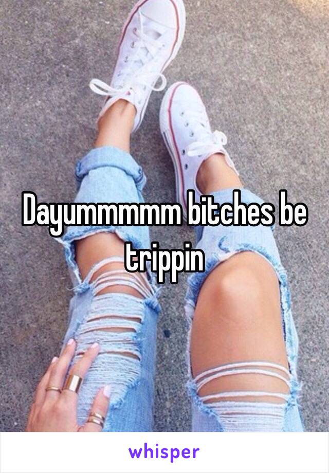 Dayummmmm bitches be trippin