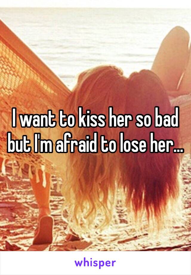 I want to kiss her so bad but I'm afraid to lose her...