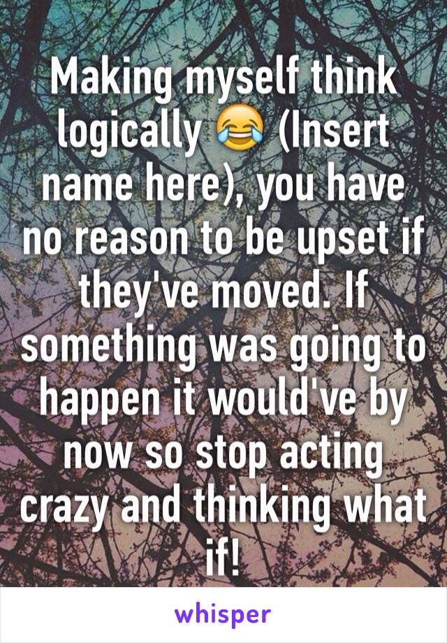 Making myself think logically 😂 (Insert name here), you have no reason to be upset if they've moved. If something was going to happen it would've by now so stop acting crazy and thinking what if! 