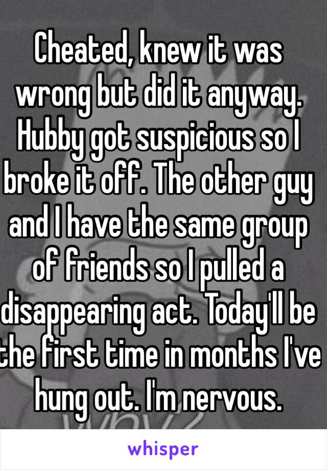 Cheated, knew it was wrong but did it anyway. Hubby got suspicious so I broke it off. The other guy and I have the same group of friends so I pulled a disappearing act. Today'll be the first time in months I've hung out. I'm nervous. 