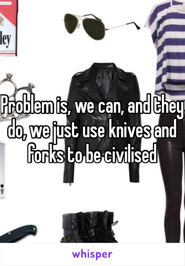 Problem is, we can, and they do, we just use knives and forks to be civilised