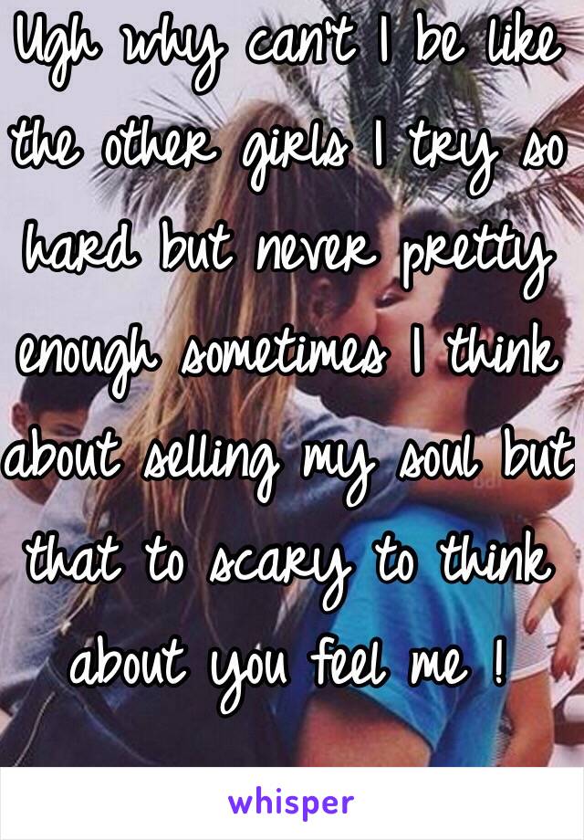 Ugh why can't I be like the other girls I try so hard but never pretty enough sometimes I think about selling my soul but that to scary to think about you feel me ! 