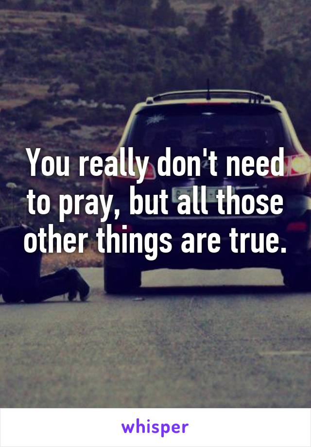 You really don't need to pray, but all those other things are true. 