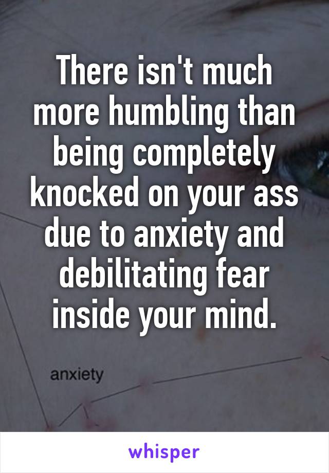 There isn't much more humbling than being completely knocked on your ass due to anxiety and debilitating fear inside your mind.

