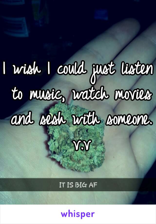 I wish I could just listen to music, watch movies and sesh with someone. v.v