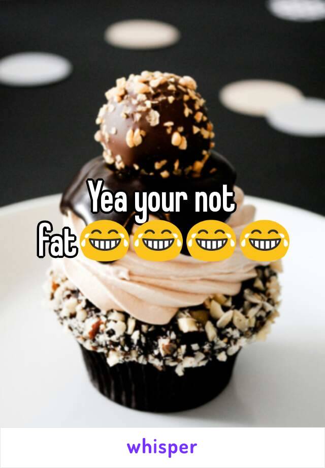 Yea your not fat😂😂😂😂