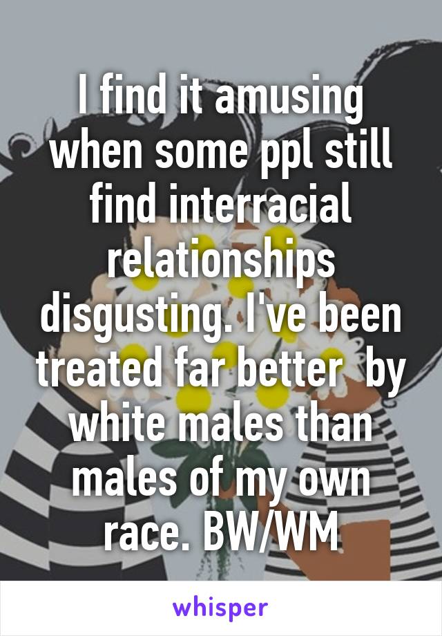 I find it amusing when some ppl still find interracial relationships disgusting. I've been treated far better  by white males than males of my own race. BW/WM