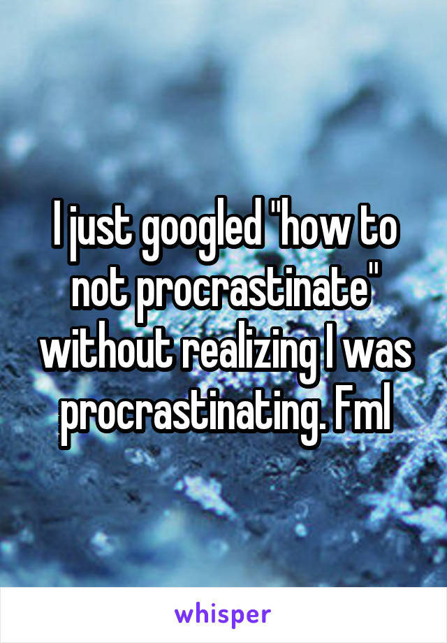 I just googled "how to not procrastinate" without realizing I was procrastinating. Fml