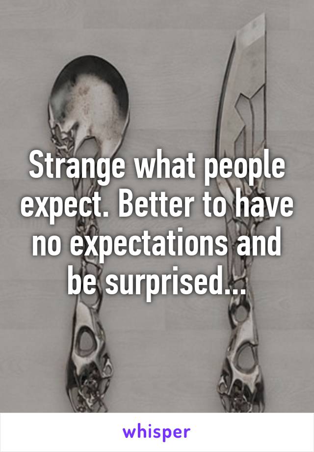 Strange what people expect. Better to have no expectations and be surprised...