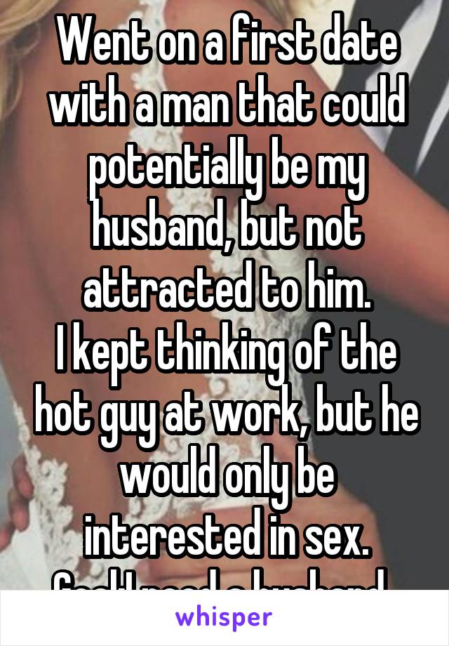 Went on a first date with a man that could potentially be my husband, but not attracted to him.
I kept thinking of the hot guy at work, but he would only be interested in sex.
Goal:I need a husband. 