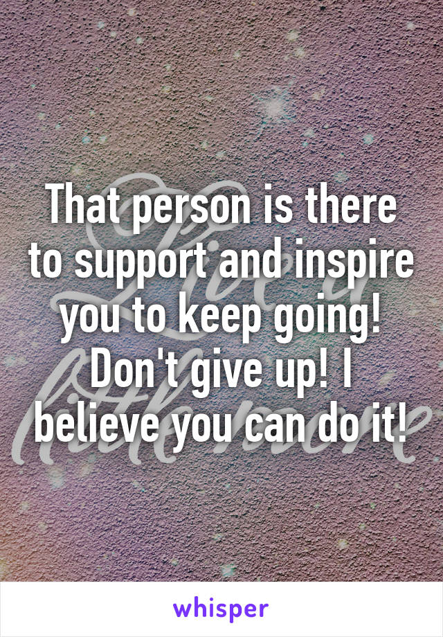 That person is there to support and inspire you to keep going! Don't give up! I believe you can do it!