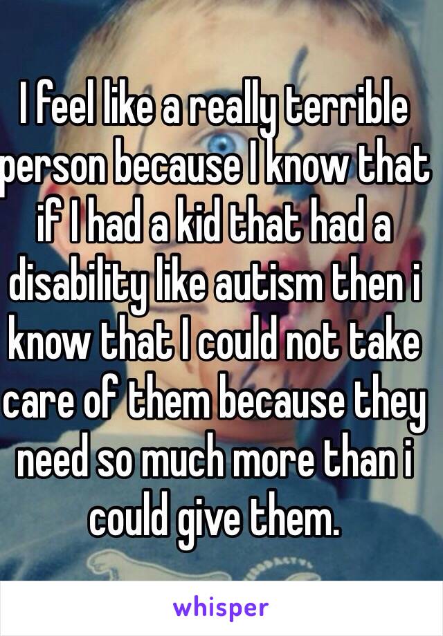 I feel like a really terrible person because I know that if I had a kid that had a disability like autism then i know that I could not take care of them because they need so much more than i could give them.