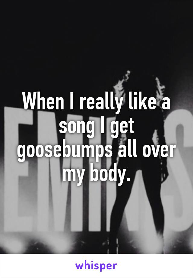 When I really like a song I get goosebumps all over my body.