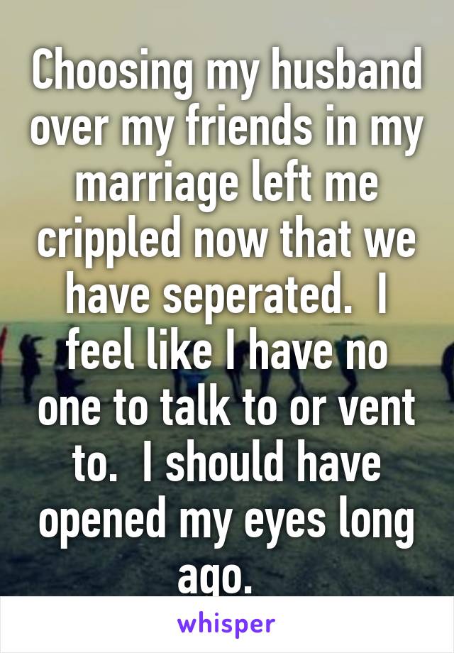 Choosing my husband over my friends in my marriage left me crippled now that we have seperated.  I feel like I have no one to talk to or vent to.  I should have opened my eyes long ago.  