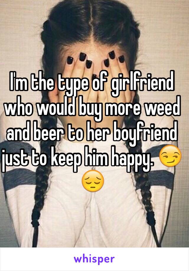 I'm the type of girlfriend who would buy more weed and beer to her boyfriend just to keep him happy. 😏😔