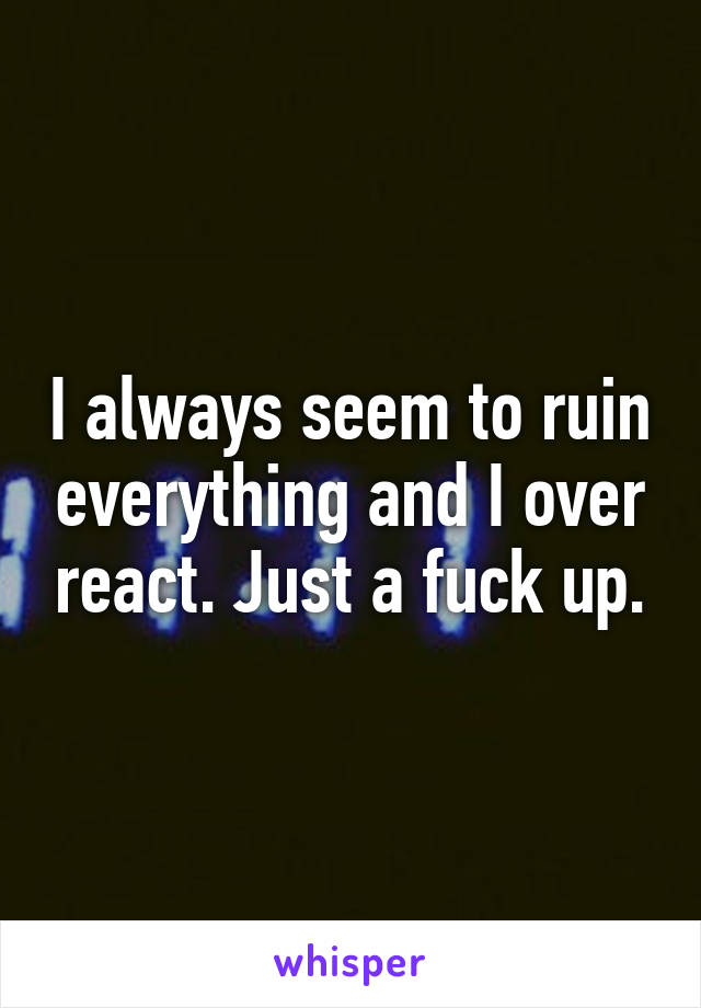 I always seem to ruin everything and I over react. Just a fuck up.