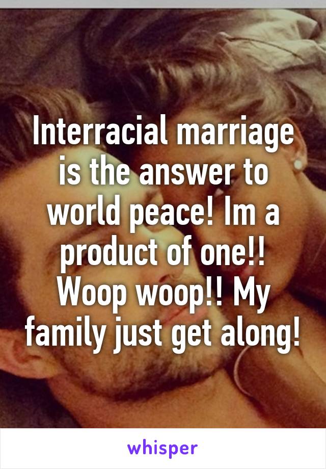 Interracial marriage is the answer to world peace! Im a product of one!! Woop woop!! My family just get along!