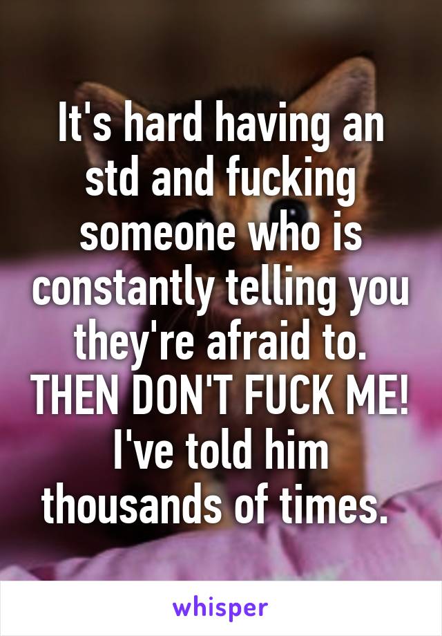 It's hard having an std and fucking someone who is constantly telling you they're afraid to. THEN DON'T FUCK ME! I've told him thousands of times. 