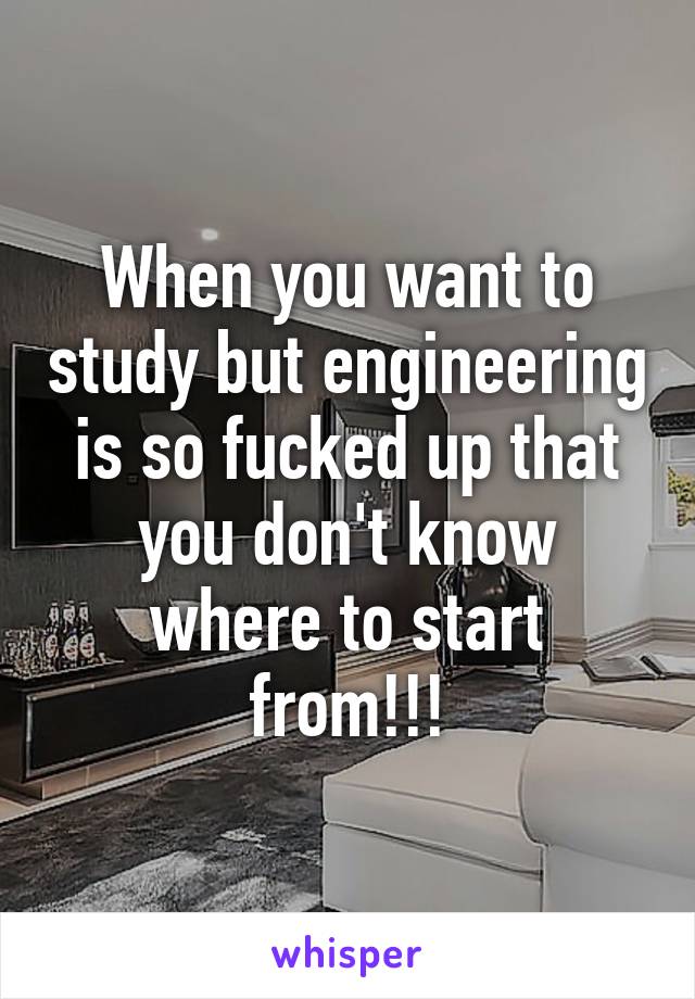 When you want to study but engineering is so fucked up that you don't know where to start from!!!