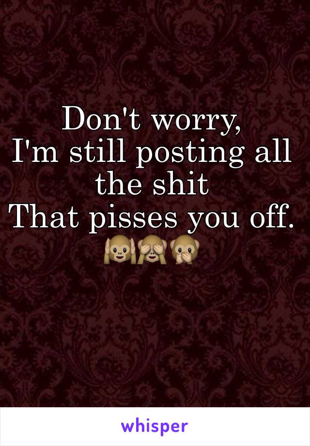 Don't worry,
I'm still posting all the shit
That pisses you off. 
🙉🙈🙊