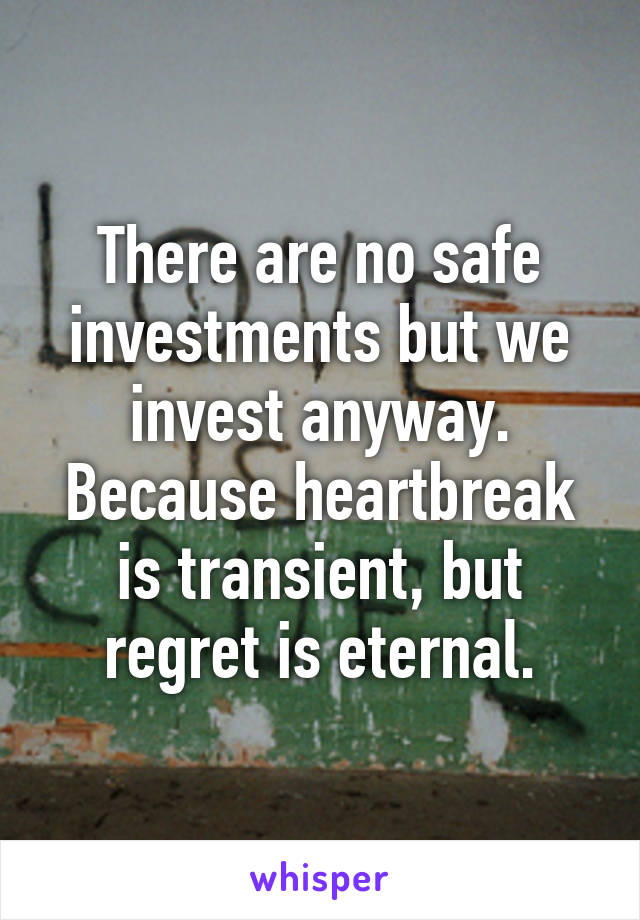 There are no safe investments but we invest anyway. Because heartbreak is transient, but regret is eternal.