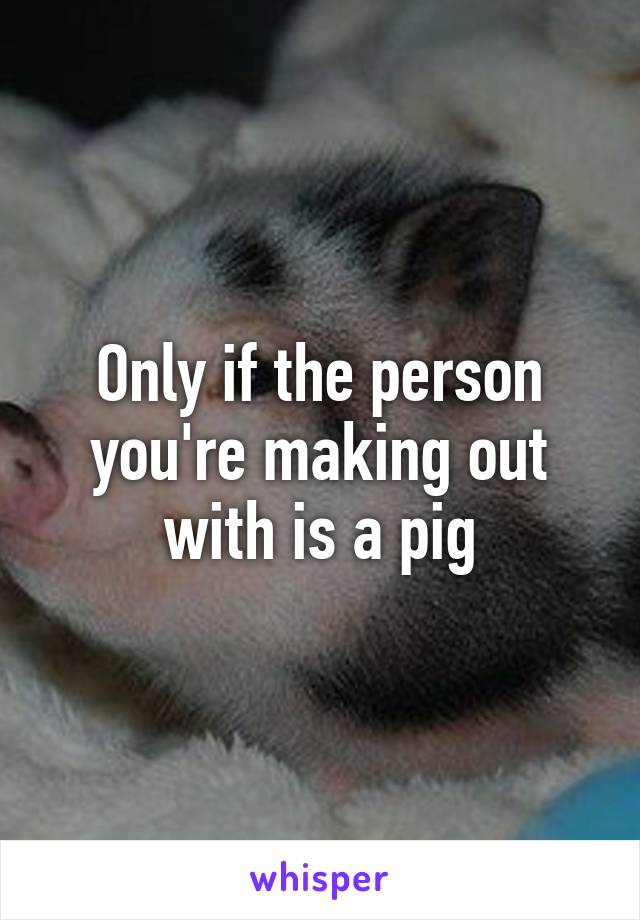 Only if the person you're making out with is a pig