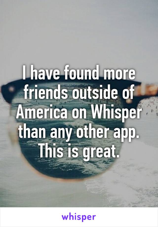 I have found more friends outside of America on Whisper than any other app. This is great.