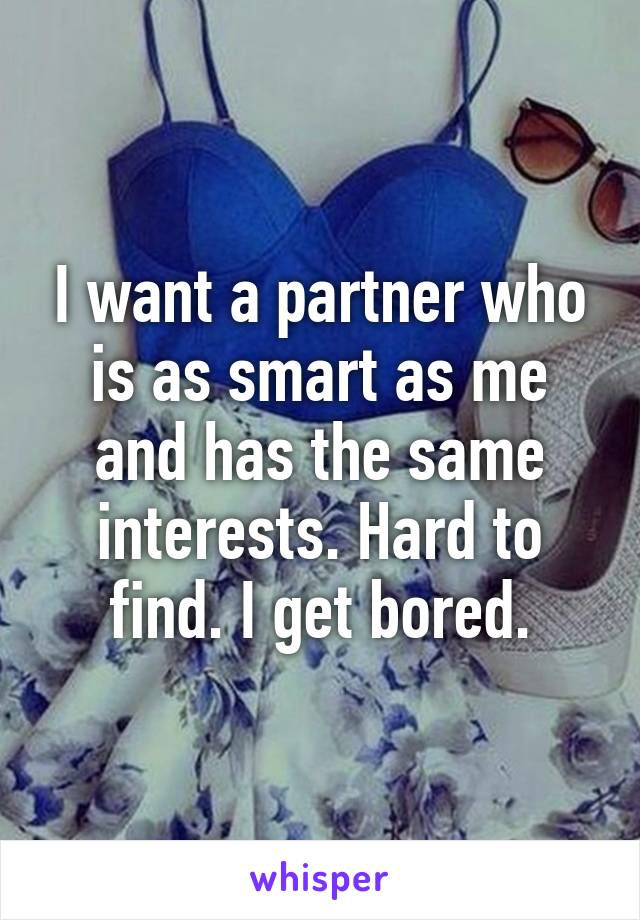 I want a partner who is as smart as me and has the same interests. Hard to find. I get bored.