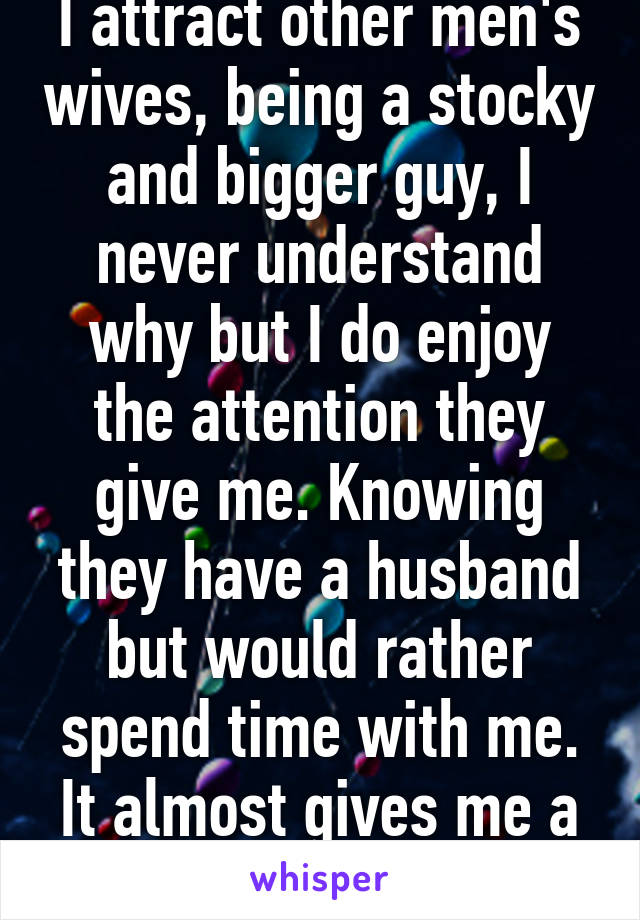 I attract other men's wives, being a stocky and bigger guy, I never understand why but I do enjoy the attention they give me. Knowing they have a husband but would rather spend time with me. It almost gives me a high. 