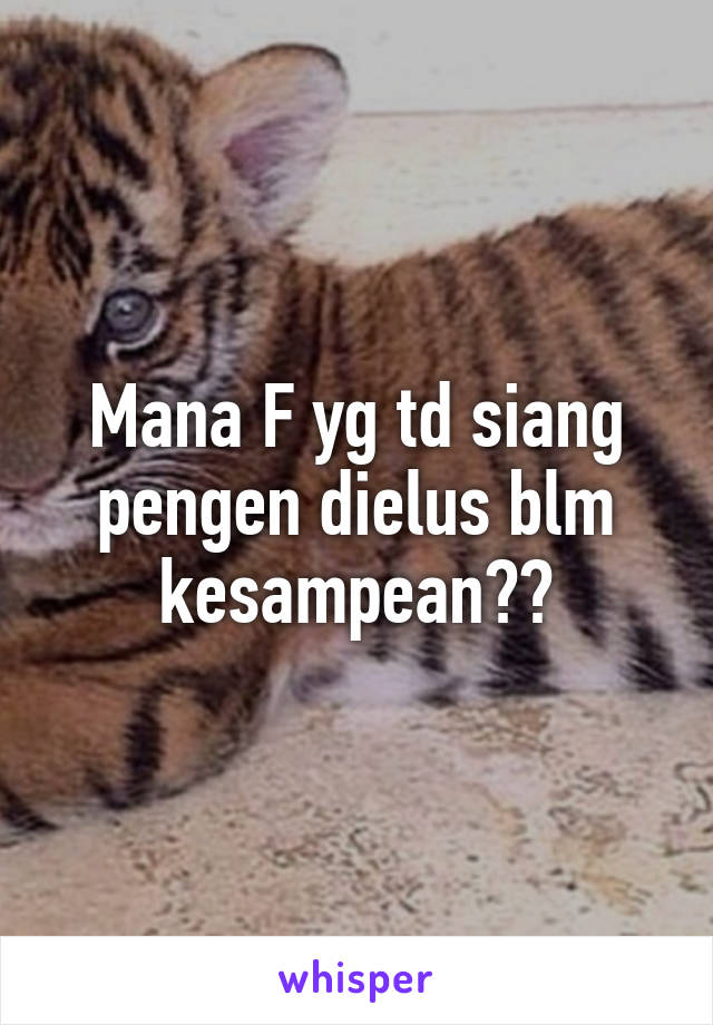 Mana F yg td siang pengen dielus blm kesampean??