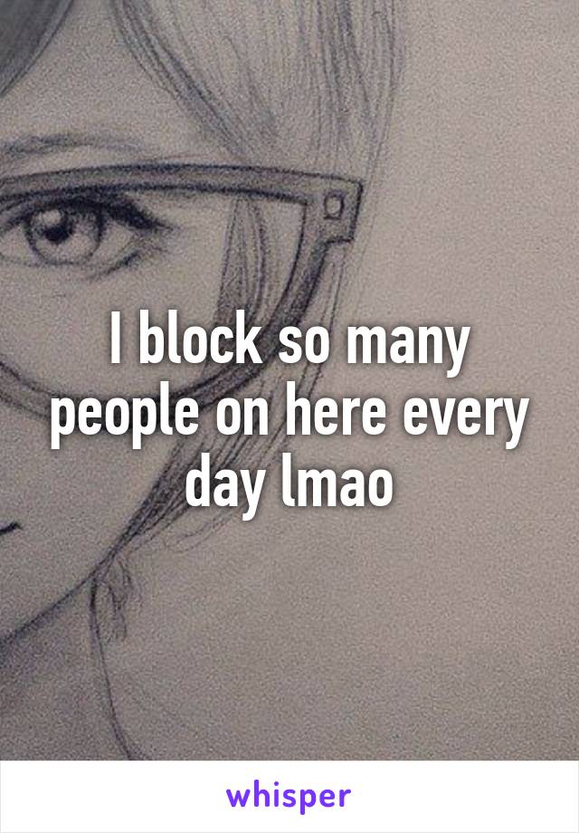 I block so many people on here every day lmao