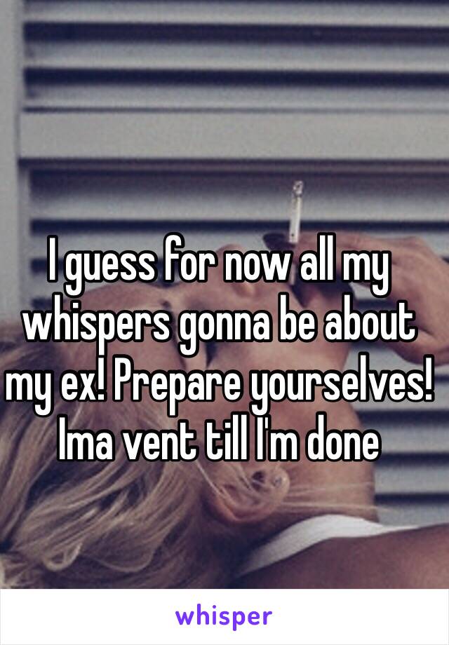 I guess for now all my whispers gonna be about my ex! Prepare yourselves! Ima vent till I'm done 