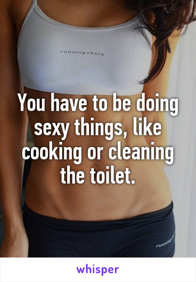 You have to be doing sexy things, like cooking or cleaning the toilet.