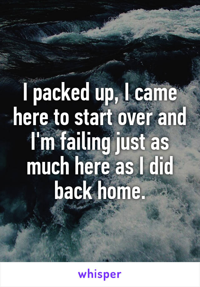 I packed up, I came here to start over and I'm failing just as much here as I did back home.