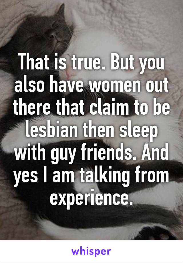 That is true. But you also have women out there that claim to be lesbian then sleep with guy friends. And yes I am talking from experience.