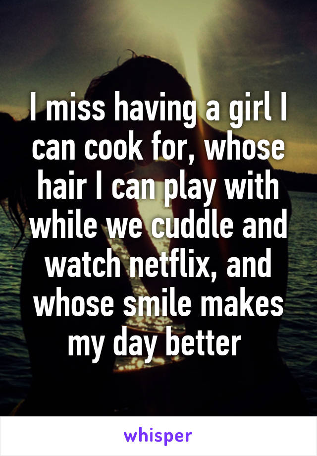 I miss having a girl I can cook for, whose hair I can play with while we cuddle and watch netflix, and whose smile makes my day better 