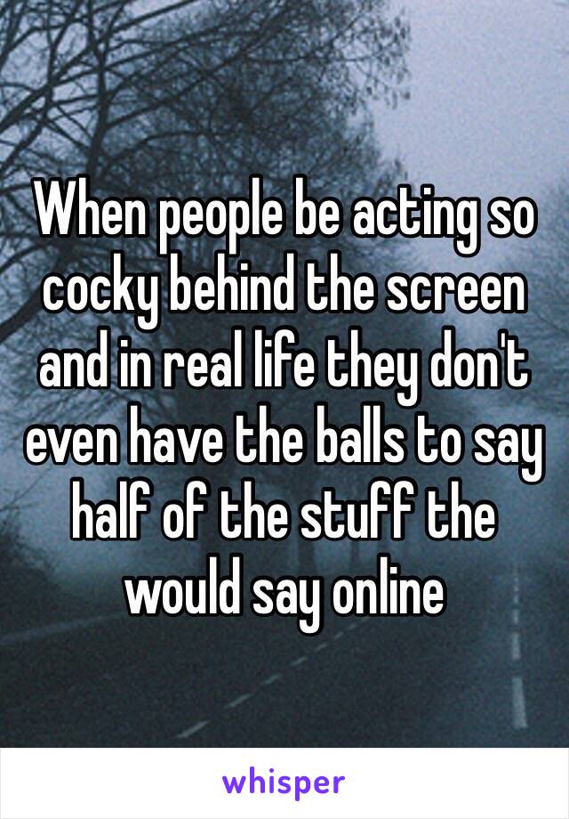 When people be acting so cocky behind the screen and in real life they don't even have the balls to say half of the stuff the would say online